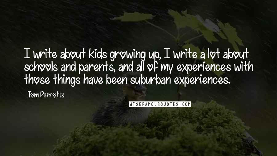 Tom Perrotta Quotes: I write about kids growing up, I write a lot about schools and parents, and all of my experiences with those things have been suburban experiences.