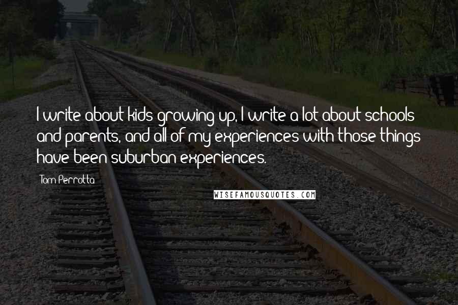 Tom Perrotta Quotes: I write about kids growing up, I write a lot about schools and parents, and all of my experiences with those things have been suburban experiences.