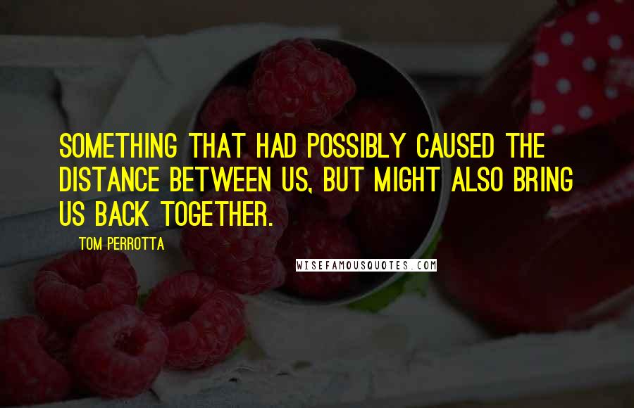 Tom Perrotta Quotes: Something that had possibly caused the distance between us, but might also bring us back together.