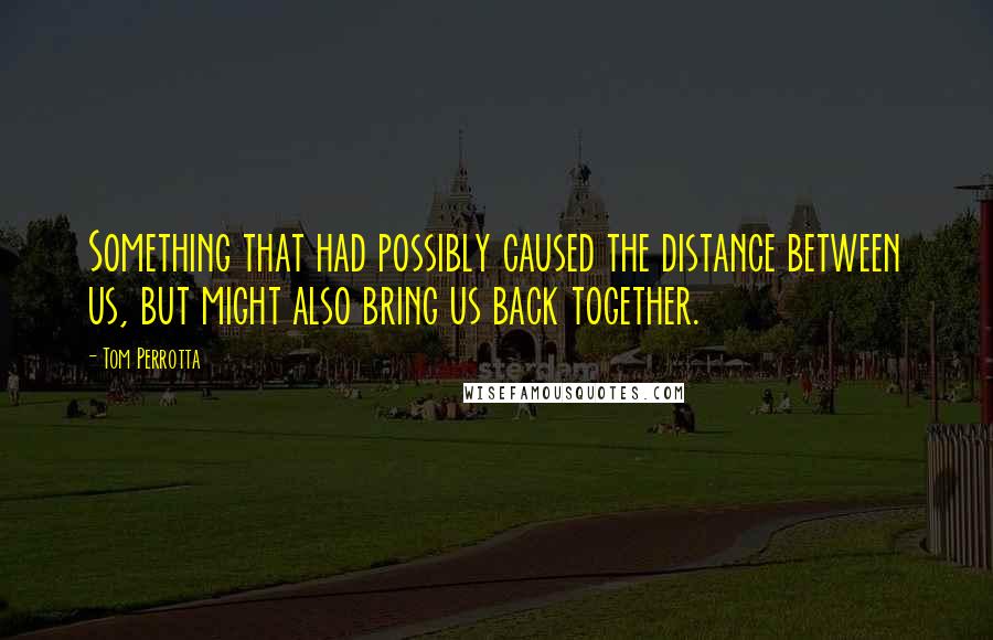 Tom Perrotta Quotes: Something that had possibly caused the distance between us, but might also bring us back together.