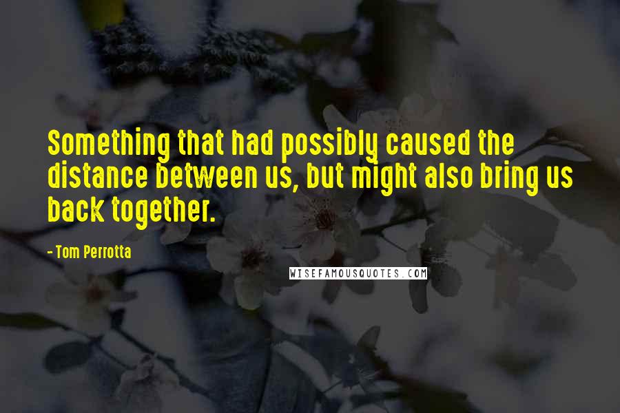 Tom Perrotta Quotes: Something that had possibly caused the distance between us, but might also bring us back together.