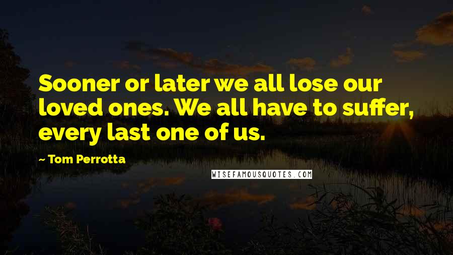 Tom Perrotta Quotes: Sooner or later we all lose our loved ones. We all have to suffer, every last one of us.