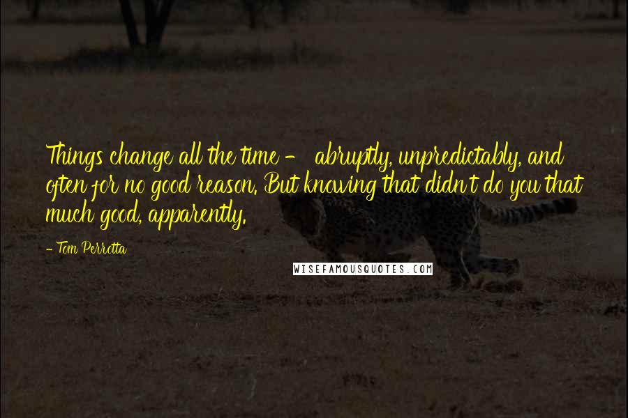 Tom Perrotta Quotes: Things change all the time - abruptly, unpredictably, and often for no good reason. But knowing that didn't do you that much good, apparently.