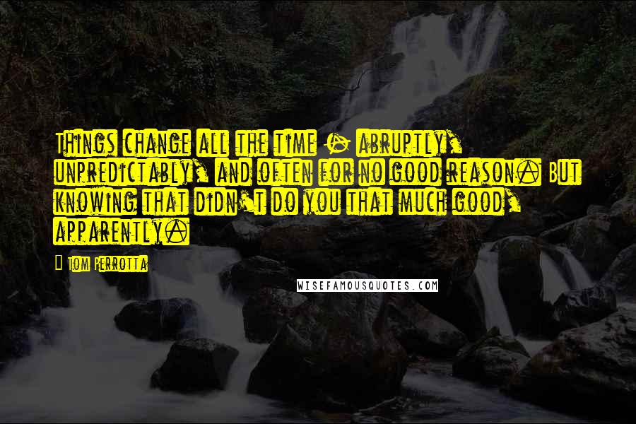 Tom Perrotta Quotes: Things change all the time - abruptly, unpredictably, and often for no good reason. But knowing that didn't do you that much good, apparently.