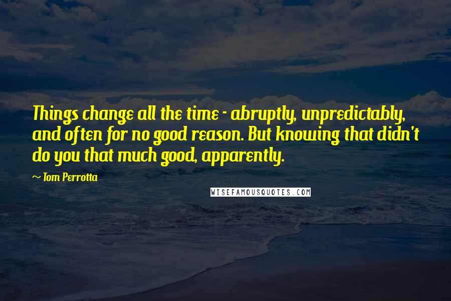 Tom Perrotta Quotes: Things change all the time - abruptly, unpredictably, and often for no good reason. But knowing that didn't do you that much good, apparently.