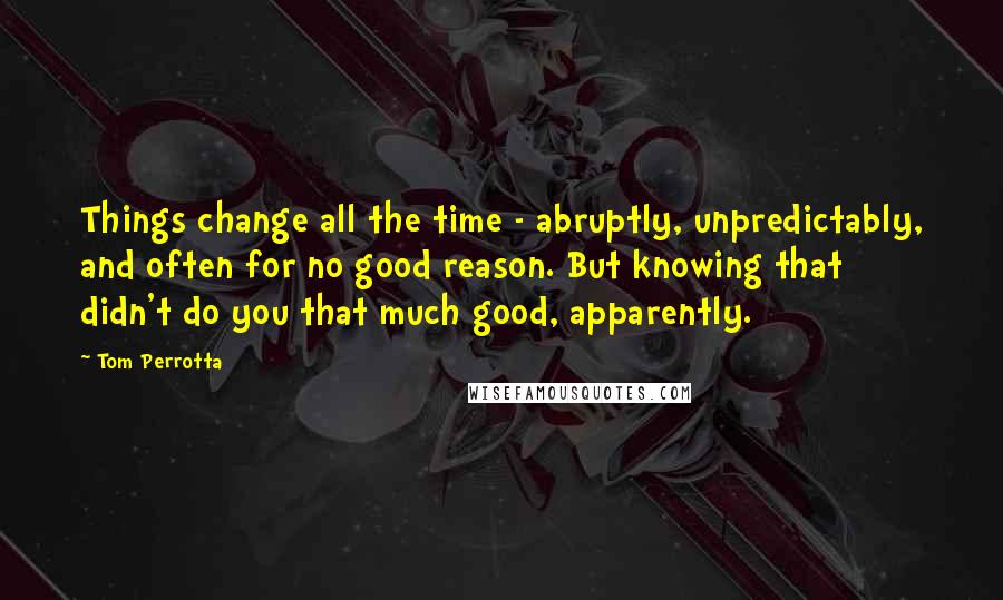 Tom Perrotta Quotes: Things change all the time - abruptly, unpredictably, and often for no good reason. But knowing that didn't do you that much good, apparently.