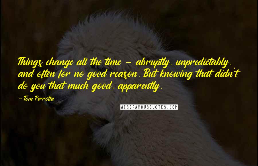 Tom Perrotta Quotes: Things change all the time - abruptly, unpredictably, and often for no good reason. But knowing that didn't do you that much good, apparently.