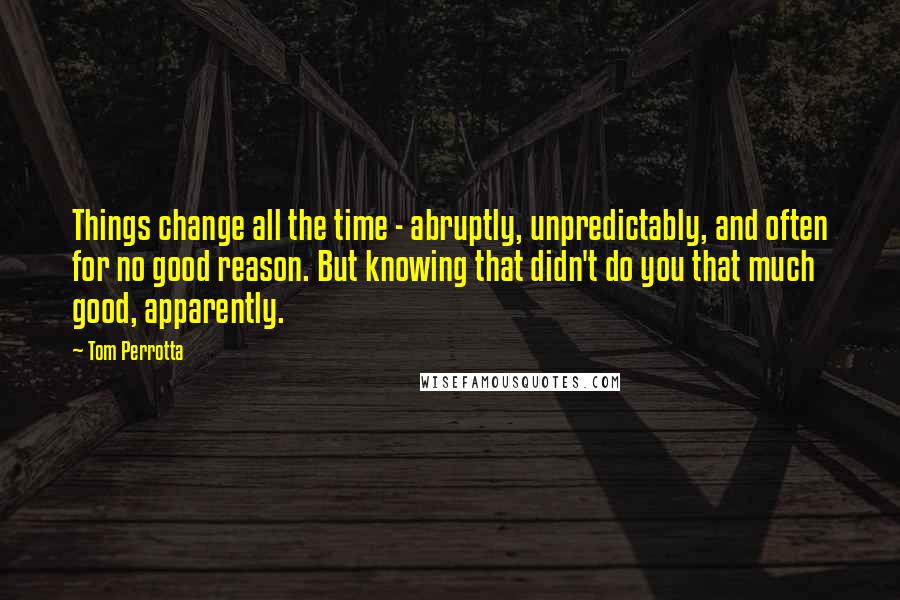 Tom Perrotta Quotes: Things change all the time - abruptly, unpredictably, and often for no good reason. But knowing that didn't do you that much good, apparently.