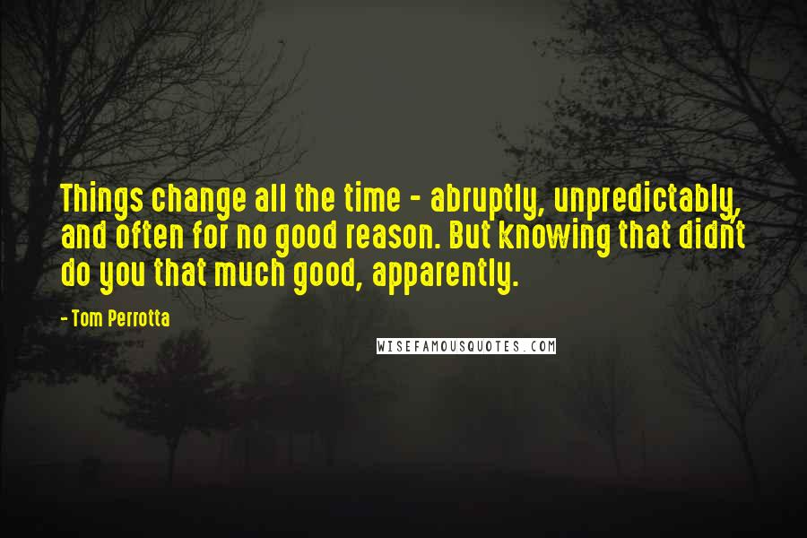 Tom Perrotta Quotes: Things change all the time - abruptly, unpredictably, and often for no good reason. But knowing that didn't do you that much good, apparently.