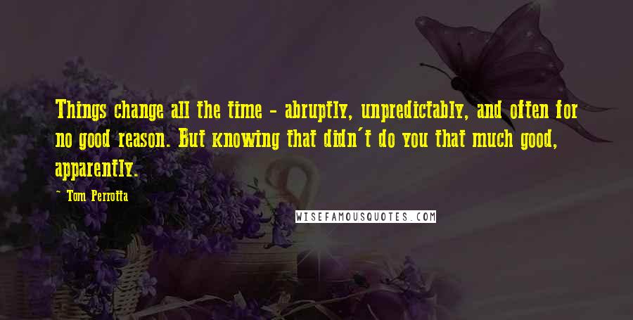 Tom Perrotta Quotes: Things change all the time - abruptly, unpredictably, and often for no good reason. But knowing that didn't do you that much good, apparently.