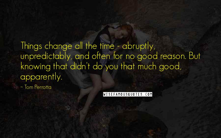 Tom Perrotta Quotes: Things change all the time - abruptly, unpredictably, and often for no good reason. But knowing that didn't do you that much good, apparently.