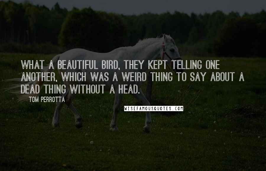 Tom Perrotta Quotes: What a beautiful bird, they kept telling one another, which was a weird thing to say about a dead thing without a head.