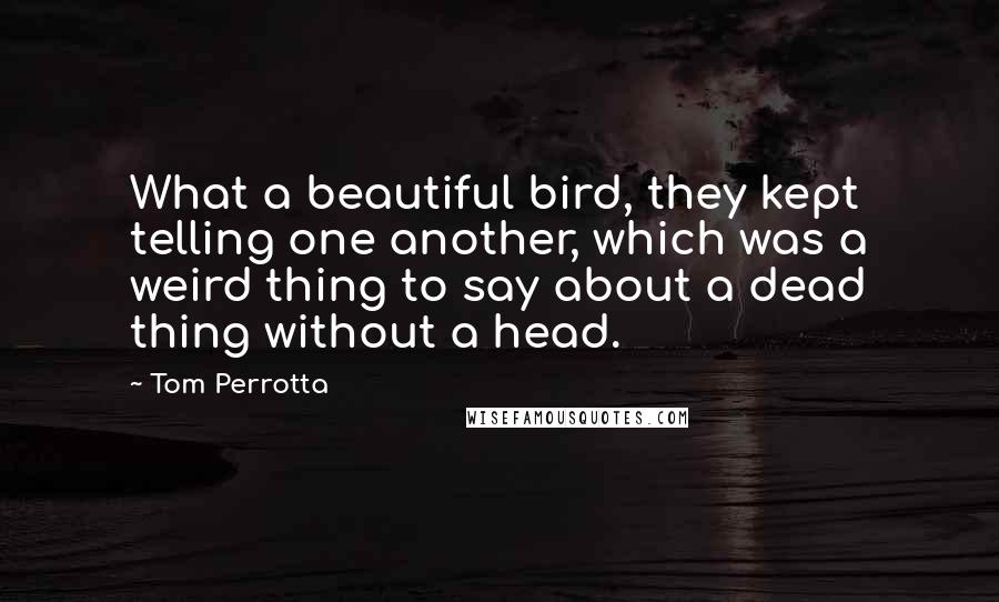 Tom Perrotta Quotes: What a beautiful bird, they kept telling one another, which was a weird thing to say about a dead thing without a head.