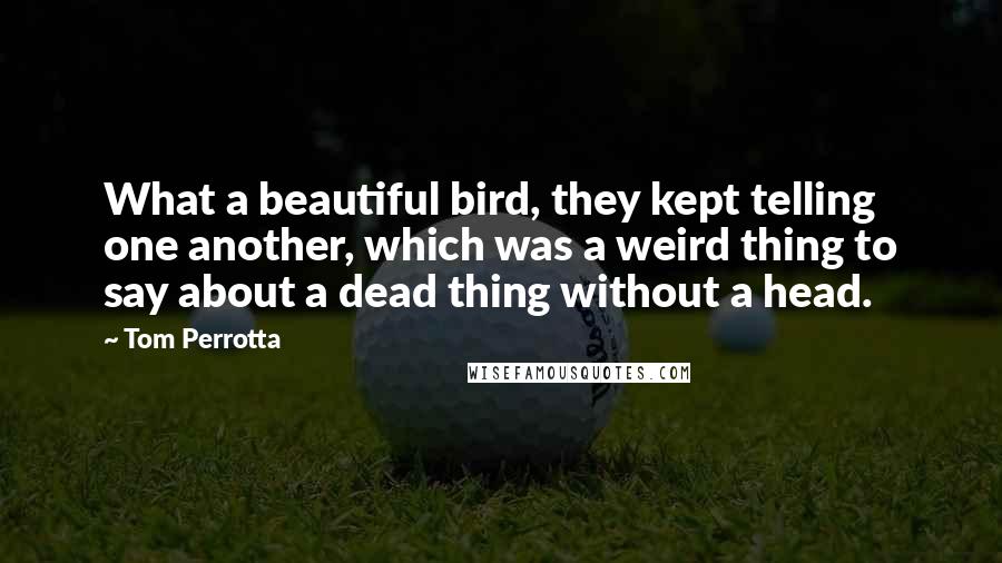 Tom Perrotta Quotes: What a beautiful bird, they kept telling one another, which was a weird thing to say about a dead thing without a head.