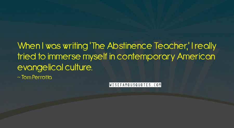 Tom Perrotta Quotes: When I was writing 'The Abstinence Teacher,' I really tried to immerse myself in contemporary American evangelical culture.