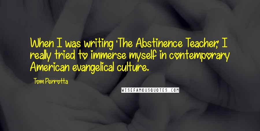 Tom Perrotta Quotes: When I was writing 'The Abstinence Teacher,' I really tried to immerse myself in contemporary American evangelical culture.