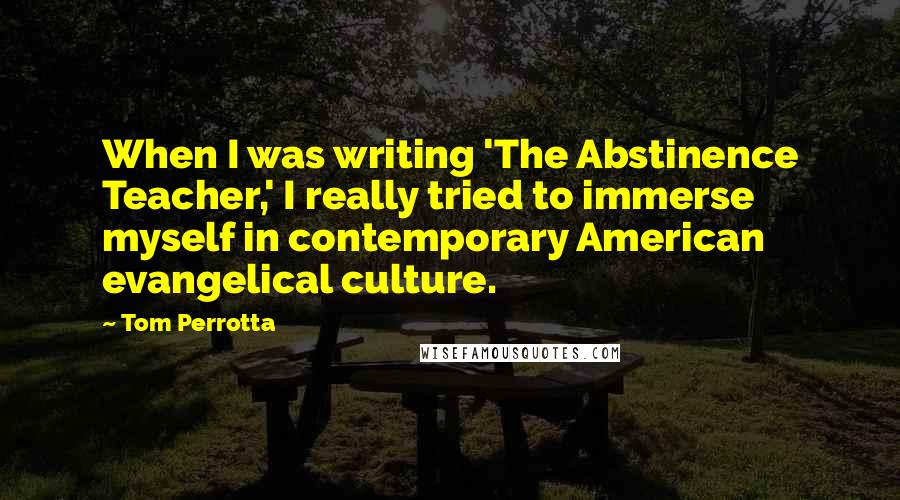 Tom Perrotta Quotes: When I was writing 'The Abstinence Teacher,' I really tried to immerse myself in contemporary American evangelical culture.