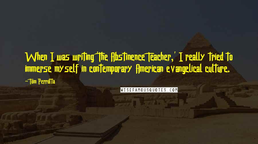 Tom Perrotta Quotes: When I was writing 'The Abstinence Teacher,' I really tried to immerse myself in contemporary American evangelical culture.