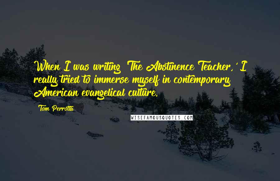 Tom Perrotta Quotes: When I was writing 'The Abstinence Teacher,' I really tried to immerse myself in contemporary American evangelical culture.