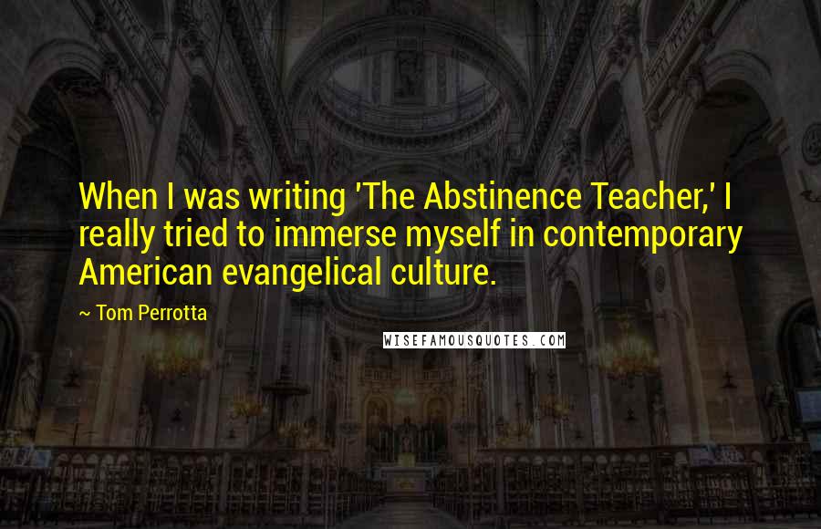 Tom Perrotta Quotes: When I was writing 'The Abstinence Teacher,' I really tried to immerse myself in contemporary American evangelical culture.