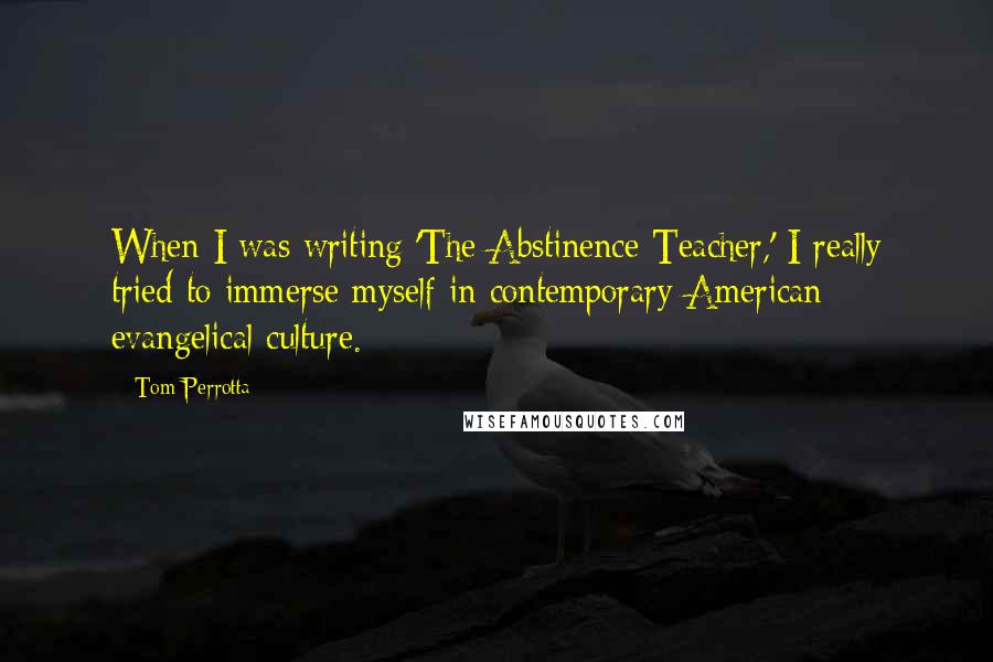 Tom Perrotta Quotes: When I was writing 'The Abstinence Teacher,' I really tried to immerse myself in contemporary American evangelical culture.