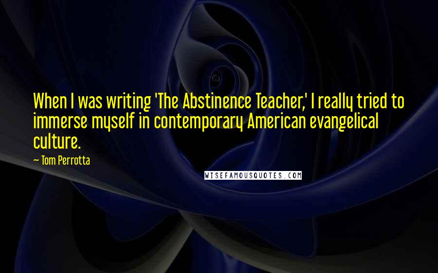 Tom Perrotta Quotes: When I was writing 'The Abstinence Teacher,' I really tried to immerse myself in contemporary American evangelical culture.