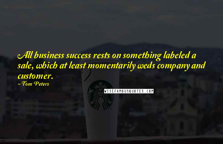 Tom Peters Quotes: All business success rests on something labeled a sale, which at least momentarily weds company and customer.