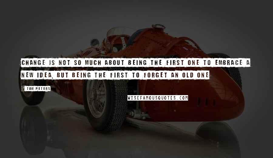 Tom Peters Quotes: Change is not so much about being the first one to embrace a new idea, but being the first to forget an old one