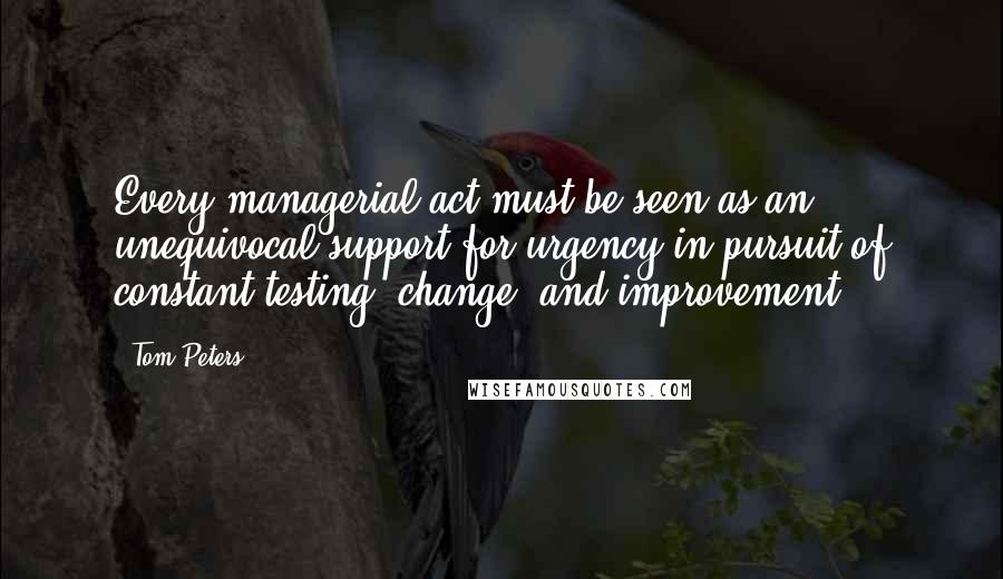 Tom Peters Quotes: Every managerial act must be seen as an unequivocal support for urgency in pursuit of constant testing, change, and improvement.