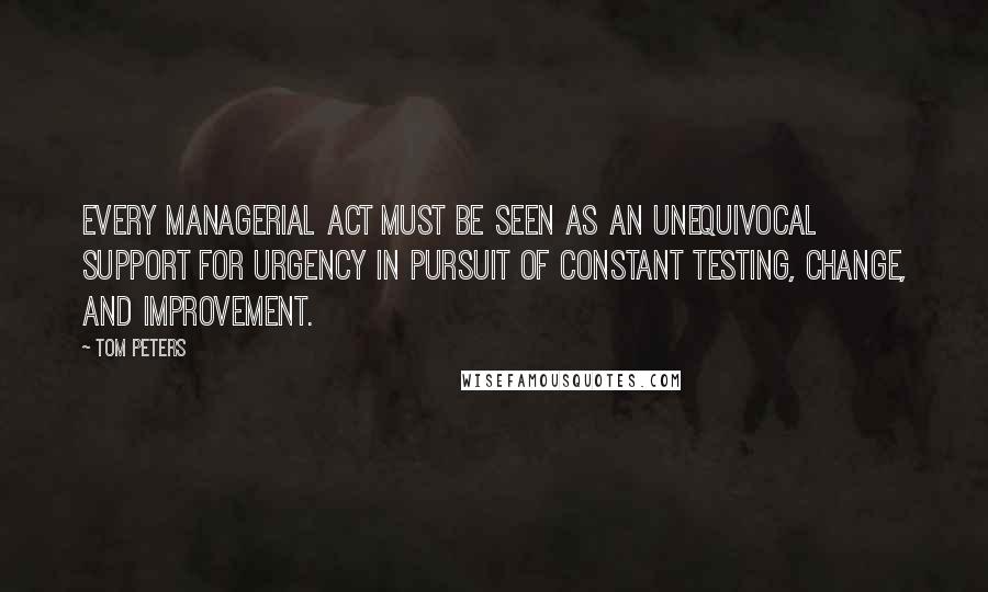 Tom Peters Quotes: Every managerial act must be seen as an unequivocal support for urgency in pursuit of constant testing, change, and improvement.