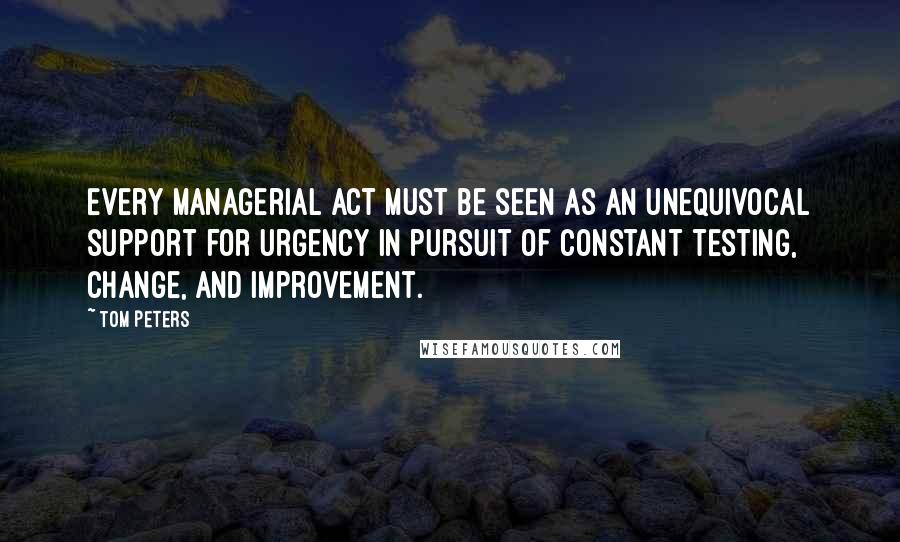 Tom Peters Quotes: Every managerial act must be seen as an unequivocal support for urgency in pursuit of constant testing, change, and improvement.