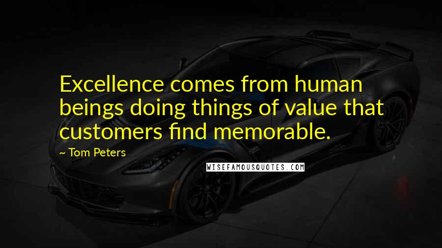 Tom Peters Quotes: Excellence comes from human beings doing things of value that customers find memorable.