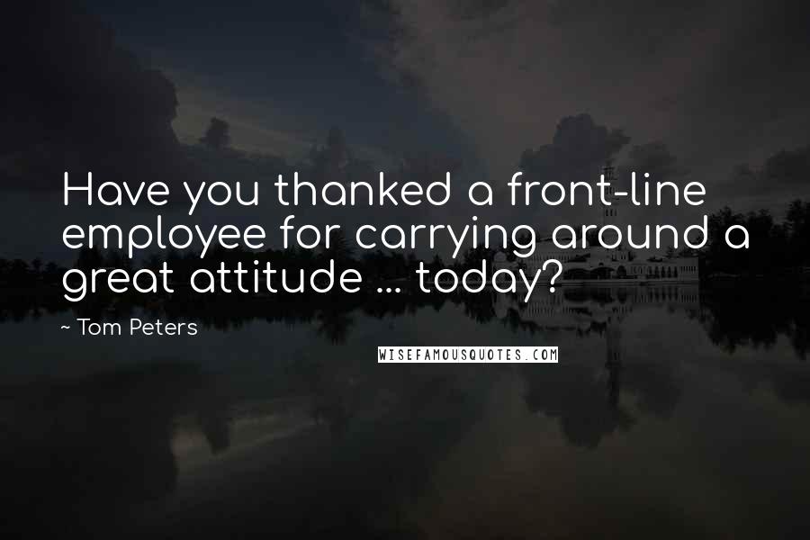 Tom Peters Quotes: Have you thanked a front-line employee for carrying around a great attitude ... today?