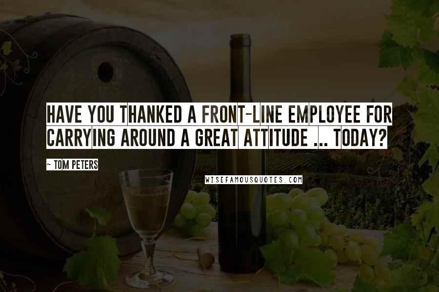 Tom Peters Quotes: Have you thanked a front-line employee for carrying around a great attitude ... today?