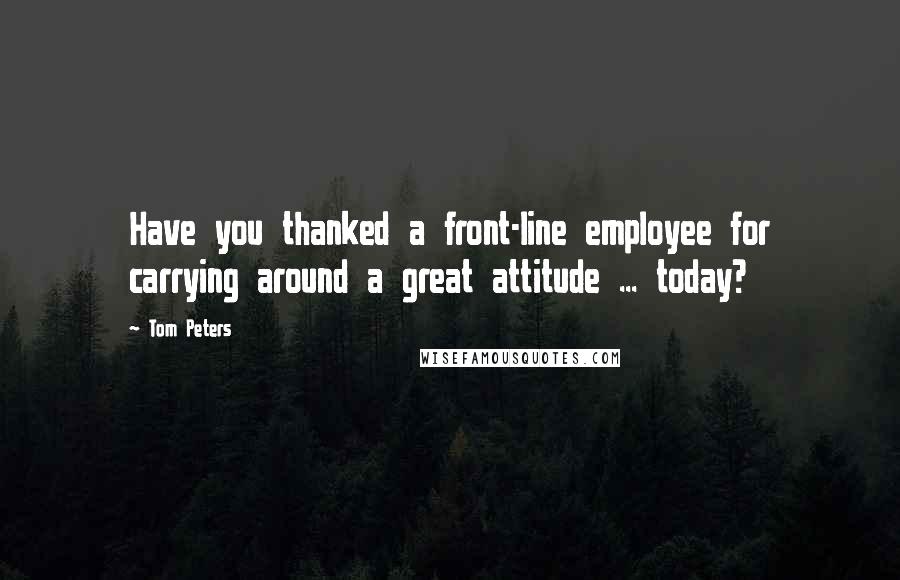 Tom Peters Quotes: Have you thanked a front-line employee for carrying around a great attitude ... today?