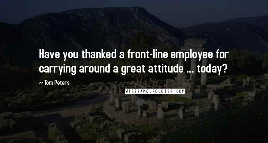 Tom Peters Quotes: Have you thanked a front-line employee for carrying around a great attitude ... today?