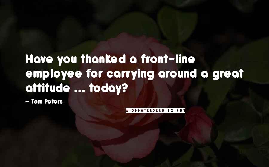 Tom Peters Quotes: Have you thanked a front-line employee for carrying around a great attitude ... today?