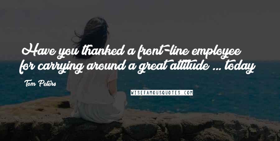 Tom Peters Quotes: Have you thanked a front-line employee for carrying around a great attitude ... today?