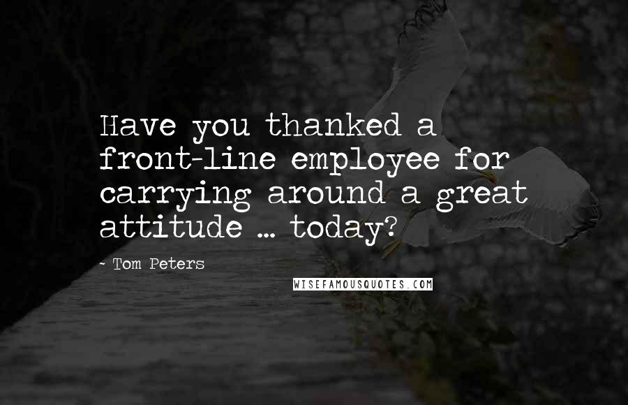 Tom Peters Quotes: Have you thanked a front-line employee for carrying around a great attitude ... today?