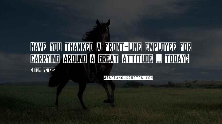 Tom Peters Quotes: Have you thanked a front-line employee for carrying around a great attitude ... today?