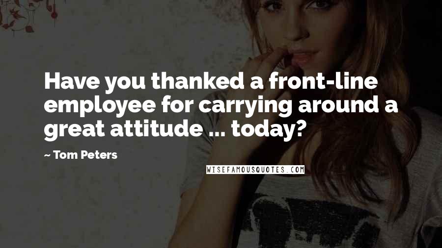 Tom Peters Quotes: Have you thanked a front-line employee for carrying around a great attitude ... today?