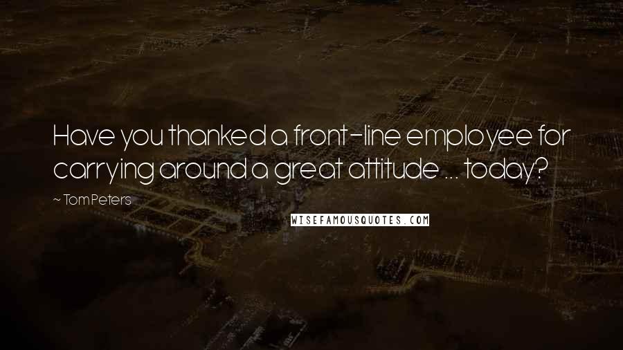 Tom Peters Quotes: Have you thanked a front-line employee for carrying around a great attitude ... today?