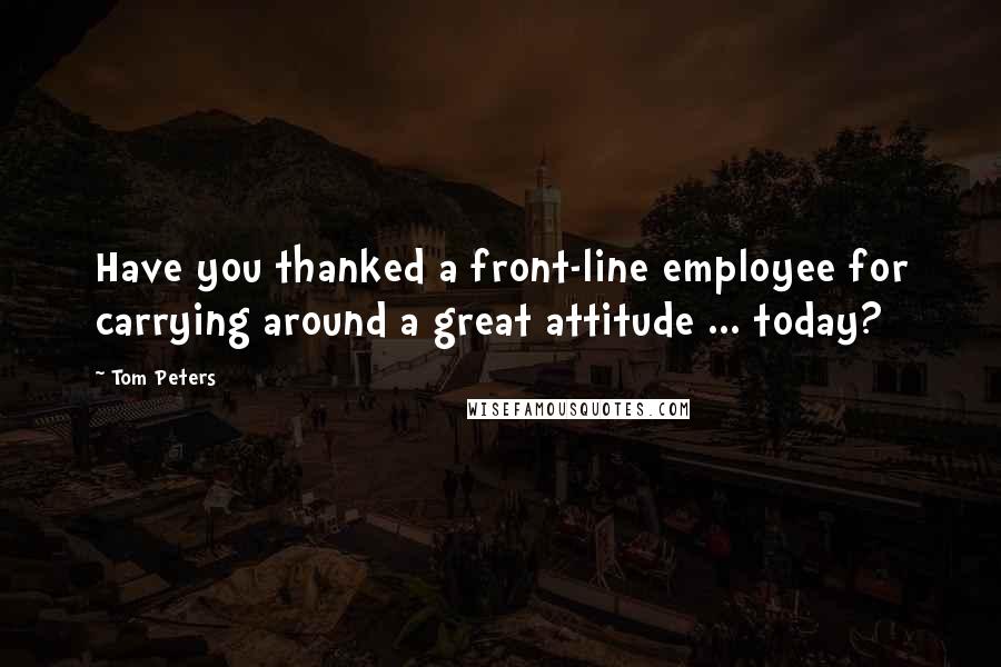 Tom Peters Quotes: Have you thanked a front-line employee for carrying around a great attitude ... today?