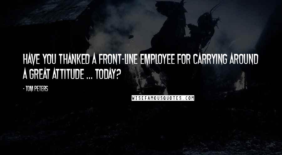 Tom Peters Quotes: Have you thanked a front-line employee for carrying around a great attitude ... today?