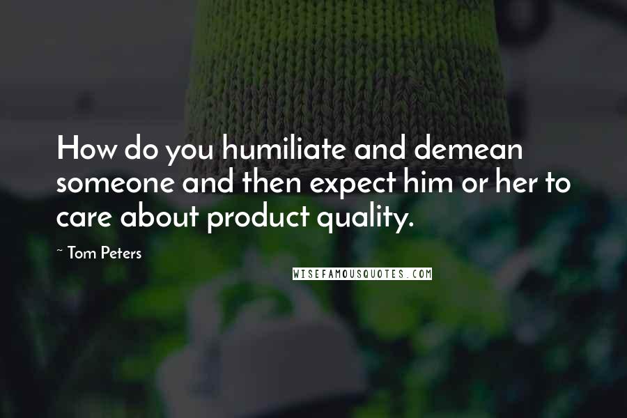 Tom Peters Quotes: How do you humiliate and demean someone and then expect him or her to care about product quality.