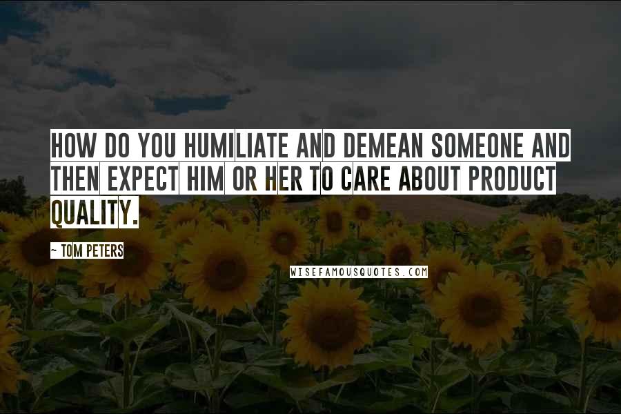 Tom Peters Quotes: How do you humiliate and demean someone and then expect him or her to care about product quality.