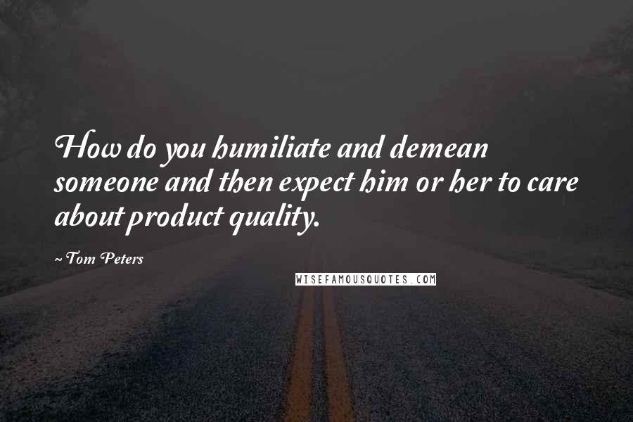 Tom Peters Quotes: How do you humiliate and demean someone and then expect him or her to care about product quality.