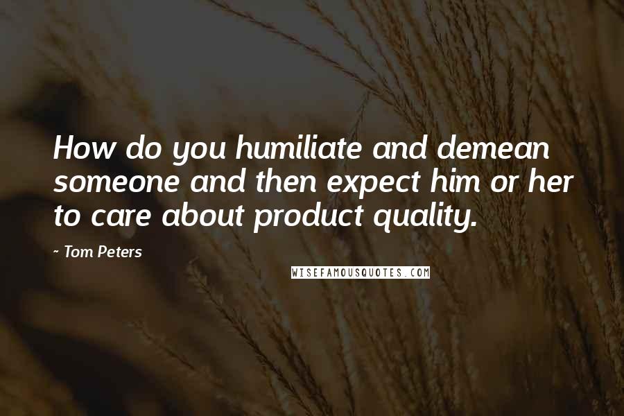 Tom Peters Quotes: How do you humiliate and demean someone and then expect him or her to care about product quality.
