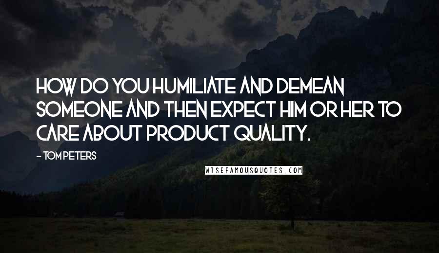 Tom Peters Quotes: How do you humiliate and demean someone and then expect him or her to care about product quality.