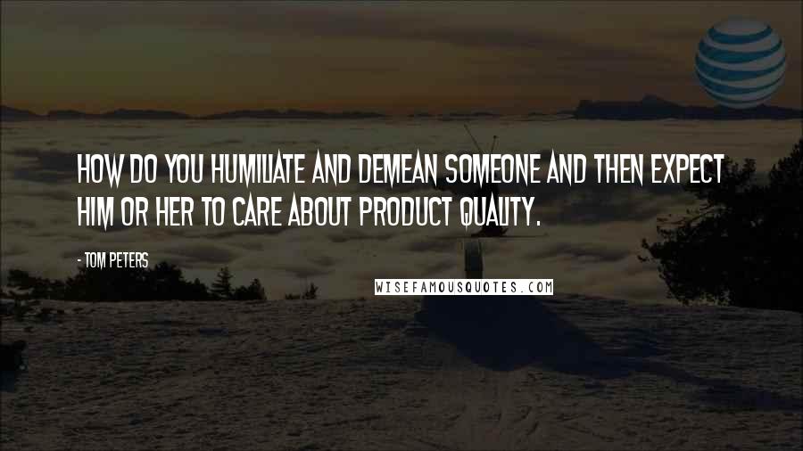 Tom Peters Quotes: How do you humiliate and demean someone and then expect him or her to care about product quality.